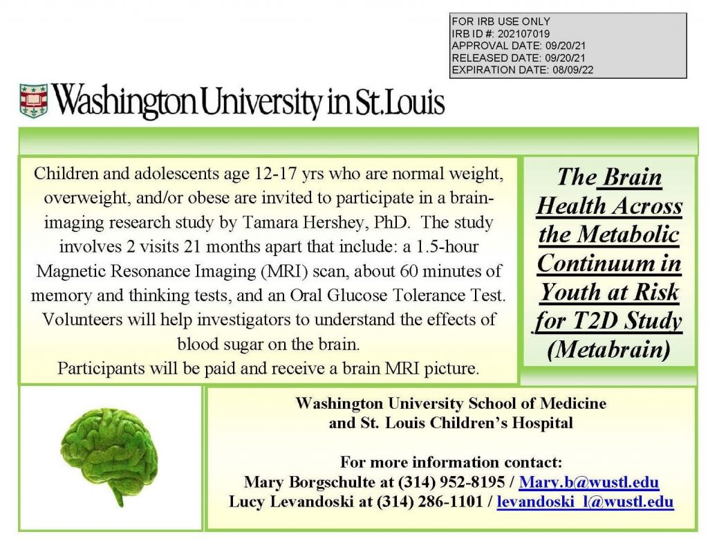 The Brain Health Across the Metabolic Continuum in Youth at Risk for T2D Study (MetaBrain):

Children and adolescents age 12-17 yrs who are normal weight, overweight and/or obese are invited to participate in a brain imaging research study by Tamara Hershey, PhD, The study involves 2 visits 21 months apart that include: a 1.5-hour magnetic resonance imaging (MRI) scan, about 60 minutes of memory and thinking tests, and an Oral Glucose Tolerance Test. Volunteers will help investigators to understand the effects of blood sugar on the brain. 

Participants will be paid and receive a brain MRI picture. 

Washington University School of Medicine and St. Louis Children's Hospital

For more information, contact:
Mary Borgsculte at 314-952-8195 / mary.b@wustl.edu
Lucy Levandoski at 314-286-1101 / levandoski_l@wustl.edu